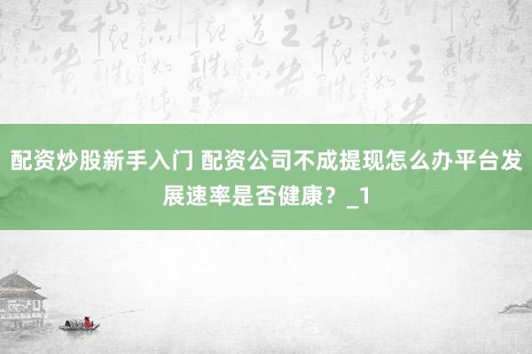 配资炒股新手入门 配资公司不成提现怎么办平台发展速率是否健康？_1