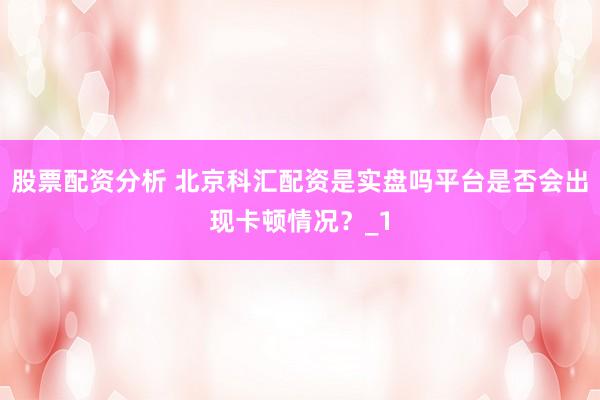 股票配资分析 北京科汇配资是实盘吗平台是否会出现卡顿情况？_1