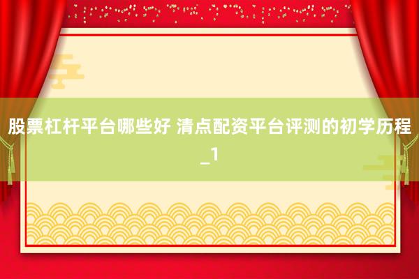 股票杠杆平台哪些好 清点配资平台评测的初学历程_1