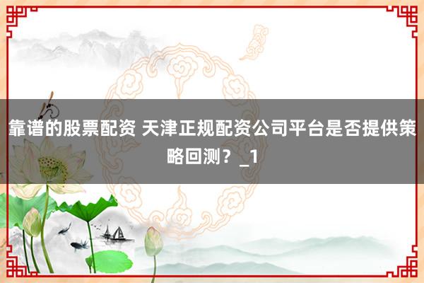 靠谱的股票配资 天津正规配资公司平台是否提供策略回测？_1