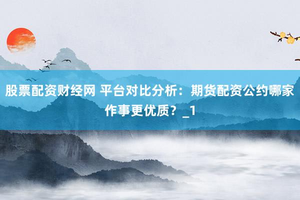 股票配资财经网 平台对比分析：期货配资公约哪家作事更优质？_1
