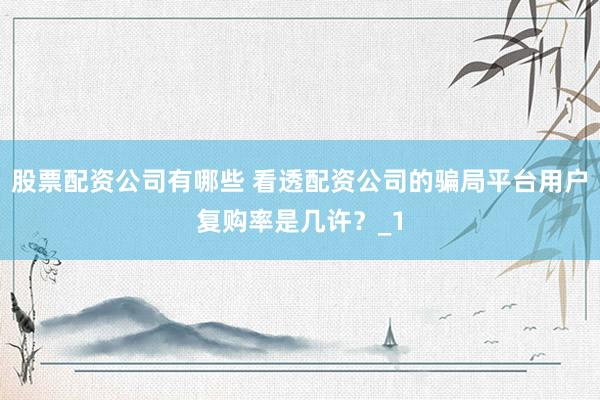 股票配资公司有哪些 看透配资公司的骗局平台用户复购率是几许？_1