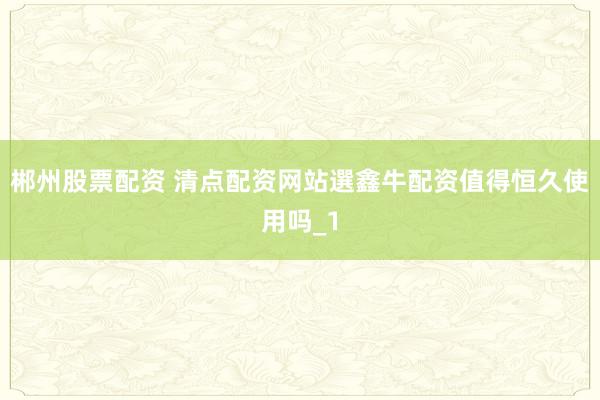 郴州股票配资 清点配资网站選鑫牛配资值得恒久使用吗_1