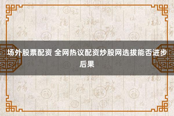场外股票配资 全网热议配资炒股网选拔能否进步后果
