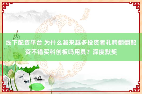 线下配资平台 为什么越来越多投资者礼聘翻翻配资不错买科创板吗用具？深度默契
