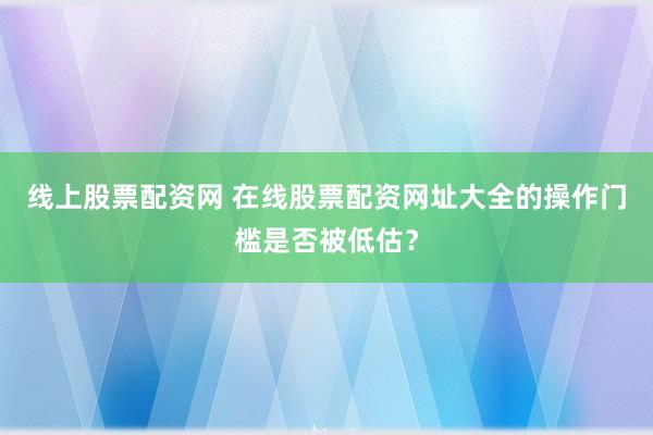 线上股票配资网 在线股票配资网址大全的操作门槛是否被低估？