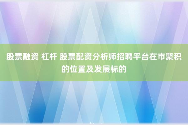 股票融资 杠杆 股票配资分析师招聘平台在市聚积的位置及发展标的