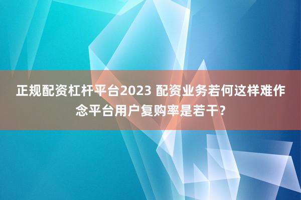 正规配资杠杆平台2023 配资业务若何这样难作念平台用户复购率是若干？