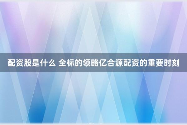 配资股是什么 全标的领略亿合源配资的重要时刻