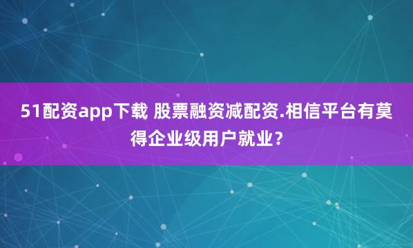 51配资app下载 股票融资减配资.相信平台有莫得企业级用户就业？
