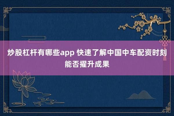 炒股杠杆有哪些app 快速了解中国中车配资时刻能否擢升成果