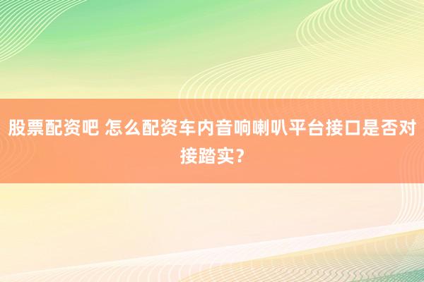 股票配资吧 怎么配资车内音响喇叭平台接口是否对接踏实？