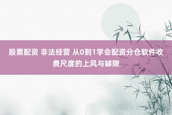 股票配资 非法经营 从0到1学会配资分仓软件收费尺度的上风与罅隙