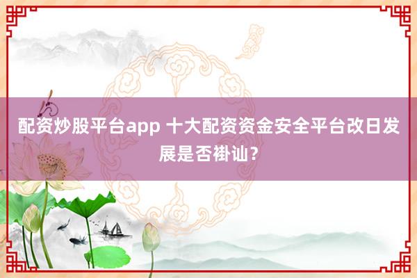 配资炒股平台app 十大配资资金安全平台改日发展是否褂讪？