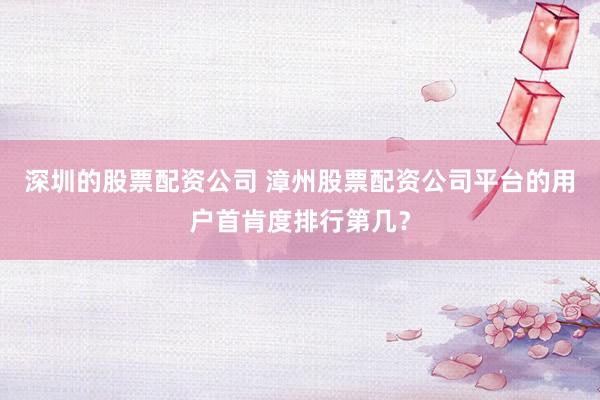 深圳的股票配资公司 漳州股票配资公司平台的用户首肯度排行第几？