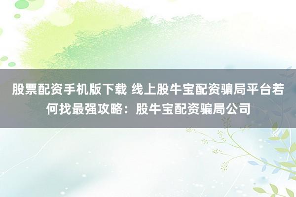 股票配资手机版下载 线上股牛宝配资骗局平台若何找最强攻略：股牛宝配资骗局公司