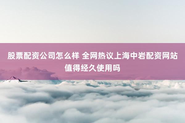 股票配资公司怎么样 全网热议上海中岩配资网站值得经久使用吗