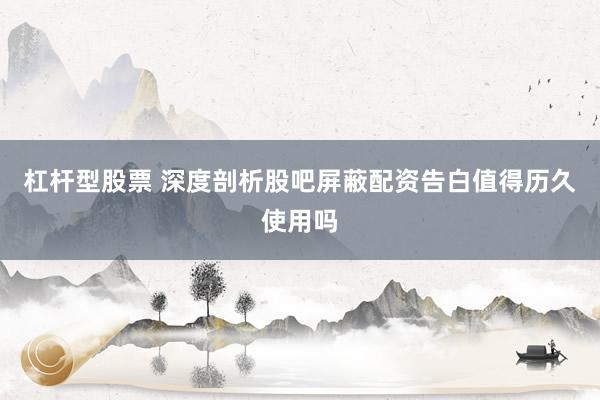 杠杆型股票 深度剖析股吧屏蔽配资告白值得历久使用吗