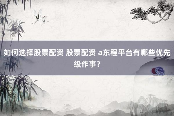 如何选择股票配资 股票配资 a东程平台有哪些优先级作事？