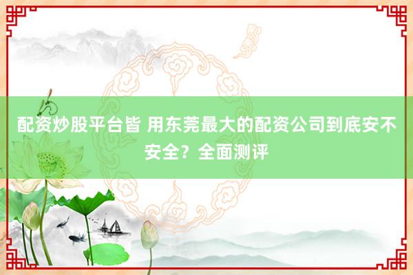 配资炒股平台皆 用东莞最大的配资公司到底安不安全？全面测评
