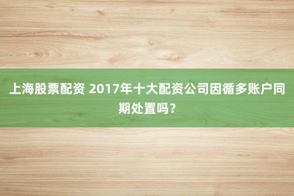 上海股票配资 2017年十大配资公司因循多账户同期处置吗？