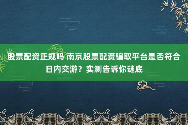 股票配资正规吗 南京股票配资骗取平台是否符合日内交游？实测告诉你谜底