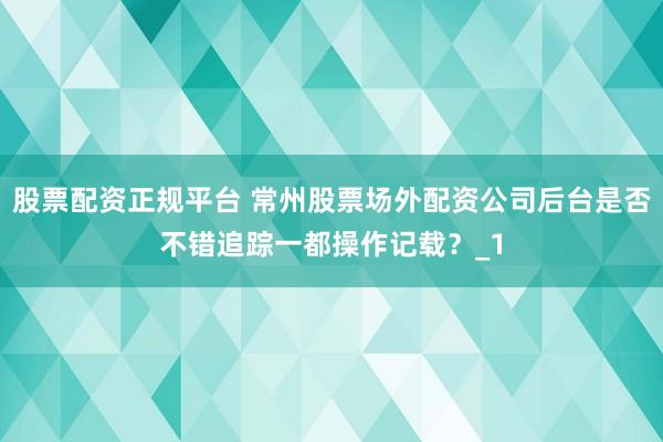股票配资正规平台 常州股票场外配资公司后台是否不错追踪一都操作记载？_1
