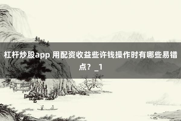 杠杆炒股app 用配资收益些许钱操作时有哪些易错点？_1