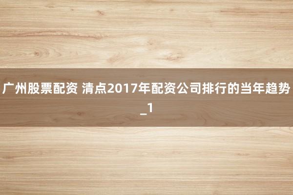 广州股票配资 清点2017年配资公司排行的当年趋势_1