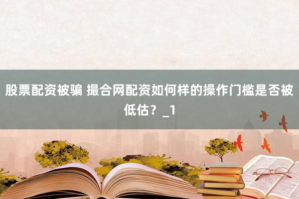股票配资被骗 撮合网配资如何样的操作门槛是否被低估?_1