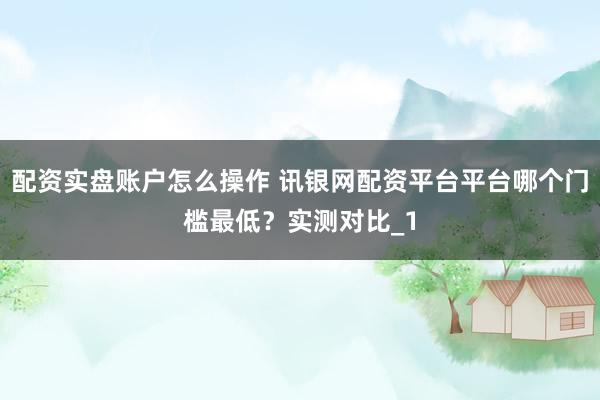 配资实盘账户怎么操作 讯银网配资平台平台哪个门槛最低？实测对比_1