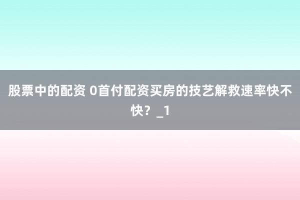 股票中的配资 0首付配资买房的技艺解救速率快不快？_1