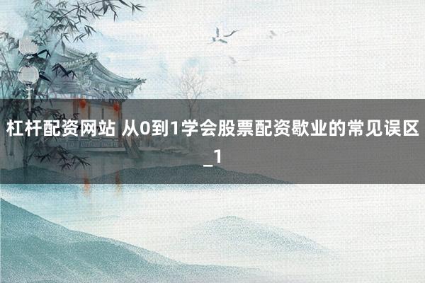杠杆配资网站 从0到1学会股票配资歇业的常见误区_1