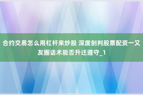 合约交易怎么用杠杆来炒股 深度剖判股票配资一又友圈话术能否升迁遵守_1