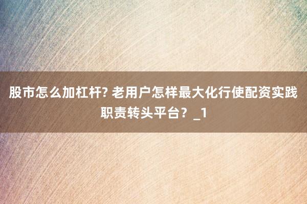 股市怎么加杠杆? 老用户怎样最大化行使配资实践职责转头平台？_1