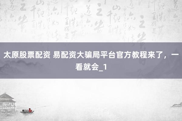太原股票配资 易配资大骗局平台官方教程来了，一看就会_1