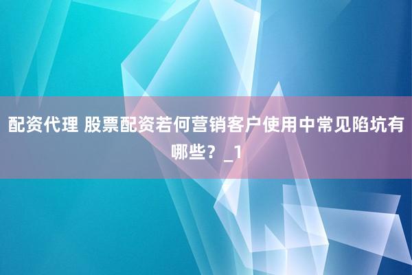 配资代理 股票配资若何营销客户使用中常见陷坑有哪些？_1