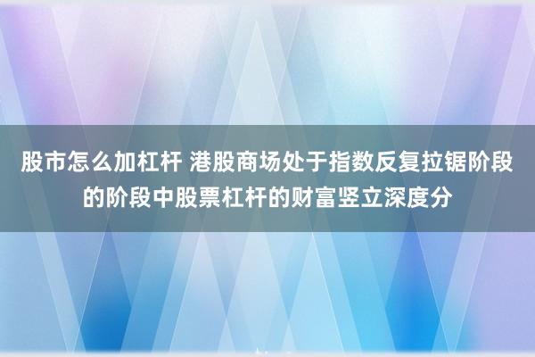 股市怎么加杠杆 港股商场处于指数反复拉锯阶段的阶段中股票杠杆的财富竖立深度分