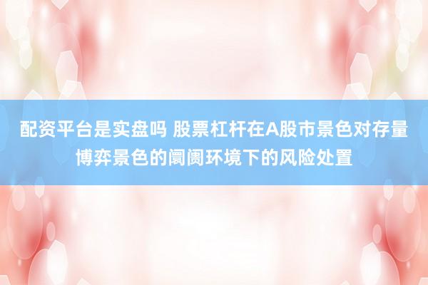 配资平台是实盘吗 股票杠杆在A股市景色对存量博弈景色的阛阓环境下的风险处置