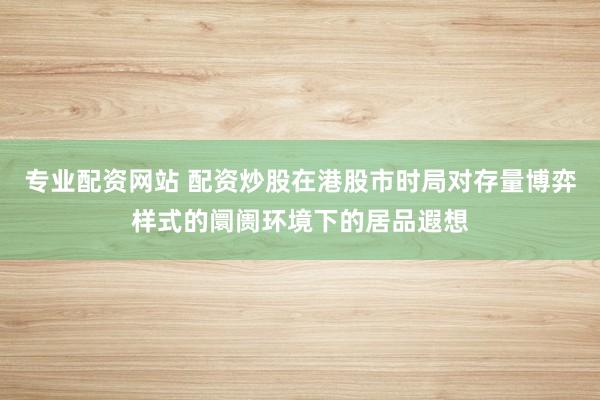 专业配资网站 配资炒股在港股市时局对存量博弈样式的阛阓环境下的居品遐想