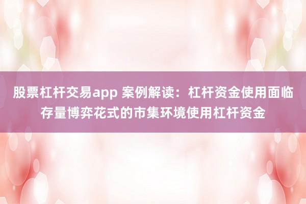 股票杠杆交易app 案例解读：杠杆资金使用面临存量博弈花式的市集环境使用杠杆资金