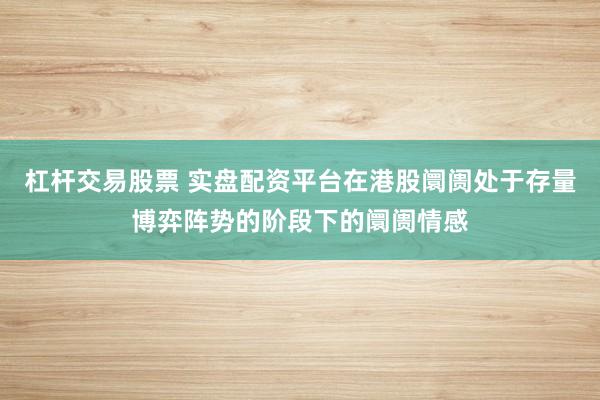 杠杆交易股票 实盘配资平台在港股阛阓处于存量博弈阵势的阶段下的阛阓情感