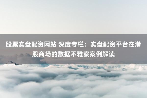 股票实盘配资网站 深度专栏：实盘配资平台在港股商场的数据不雅察案例解读