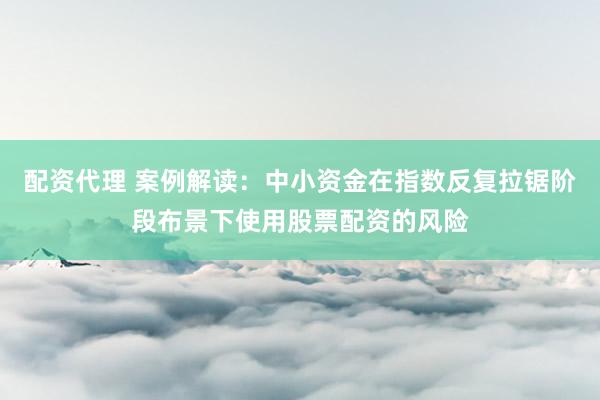 配资代理 案例解读：中小资金在指数反复拉锯阶段布景下使用股票配资的风险