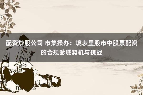 配资炒股公司 市集操办：境表里股市中股票配资的合规畛域契机与挑战