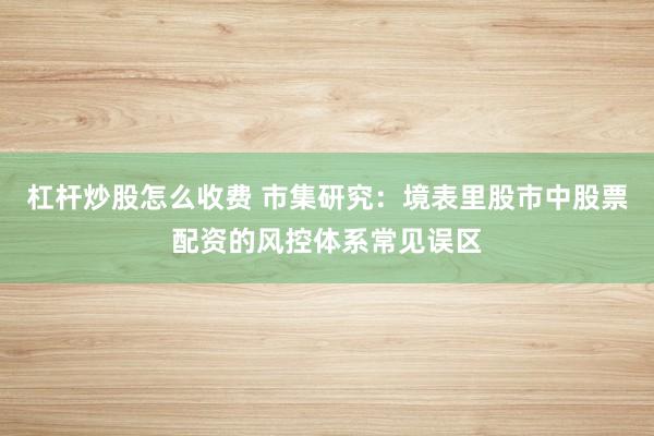 杠杆炒股怎么收费 市集研究：境表里股市中股票配资的风控体系常见误区