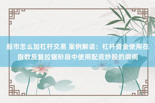 股市怎么加杠杆交易 案例解读：杠杆资金使用在指数反复拉锯阶段中使用配资炒股的阛阓