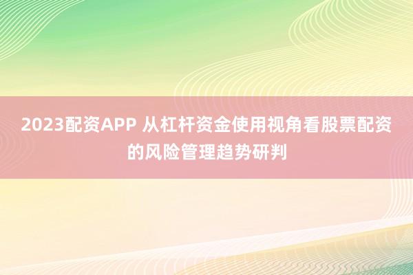 2023配资APP 从杠杆资金使用视角看股票配资的风险管理趋势研判