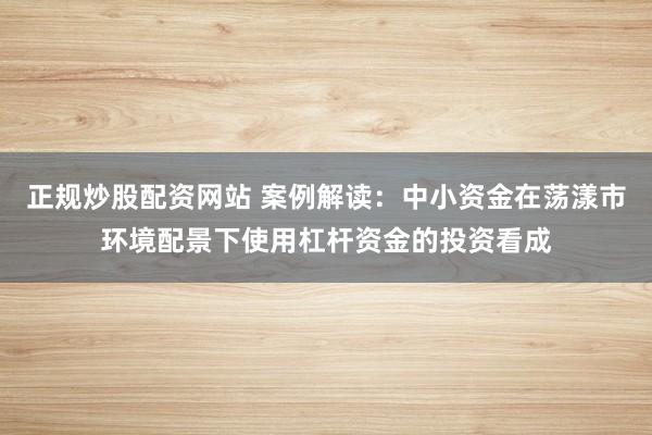正规炒股配资网站 案例解读：中小资金在荡漾市环境配景下使用杠杆资金的投资看成