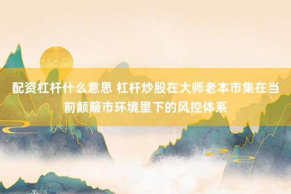 配资杠杆什么意思 杠杆炒股在大师老本市集在当前颠簸市环境里下的风控体系